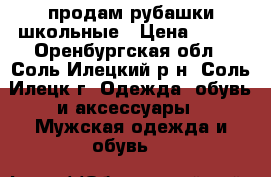 продам рубашки школьные › Цена ­ 300 - Оренбургская обл., Соль-Илецкий р-н, Соль-Илецк г. Одежда, обувь и аксессуары » Мужская одежда и обувь   